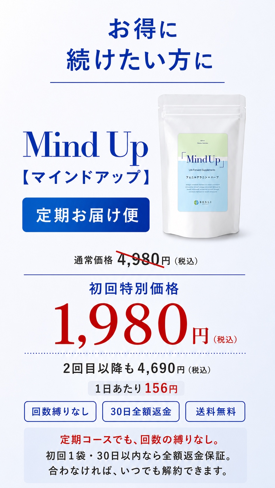 お得に続けたい方に MindUp定期お届け便 初回特別価格1,980円(税込) 2回目以降4,690円 1日あたり約156円 回数縛りなし/30日全額返金/送料無料 定期コースでも回数の縛りなし・合わなければいつでも解約できます